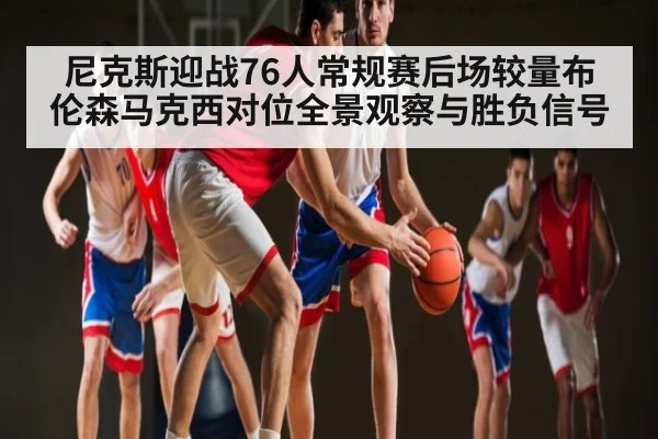 尼克斯迎战76人常规赛后场较量布伦森马克西对位全景观察与胜负信号