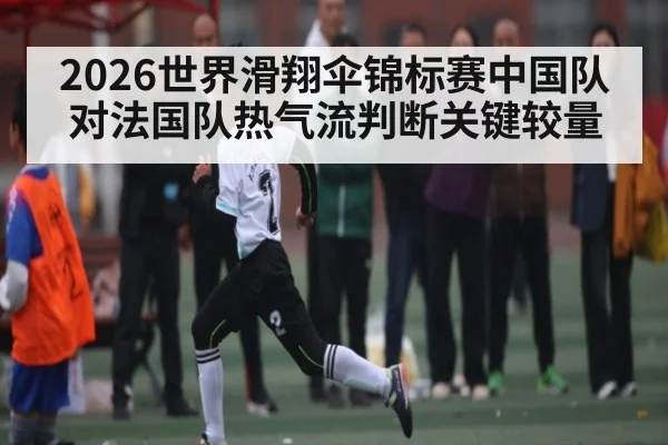 2026世界滑翔伞锦标赛中国队对法国队热气流判断关键较量